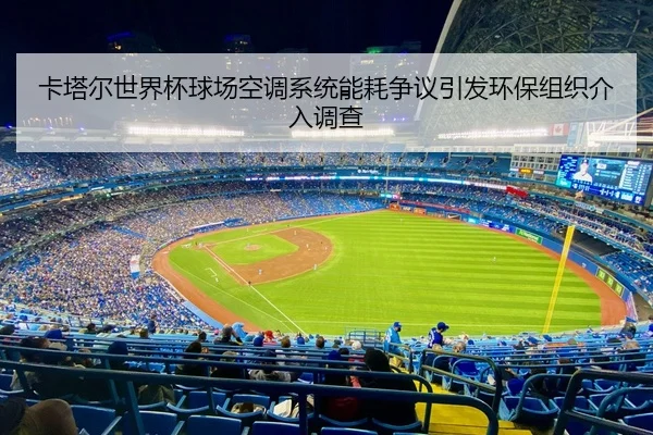 卡塔尔世界杯球场空调系统能耗争议引发环保组织介入调查