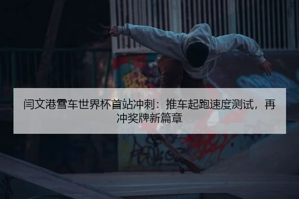 闫文港雪车世界杯首站冲刺：推车起跑速度测试，再冲奖牌新篇章